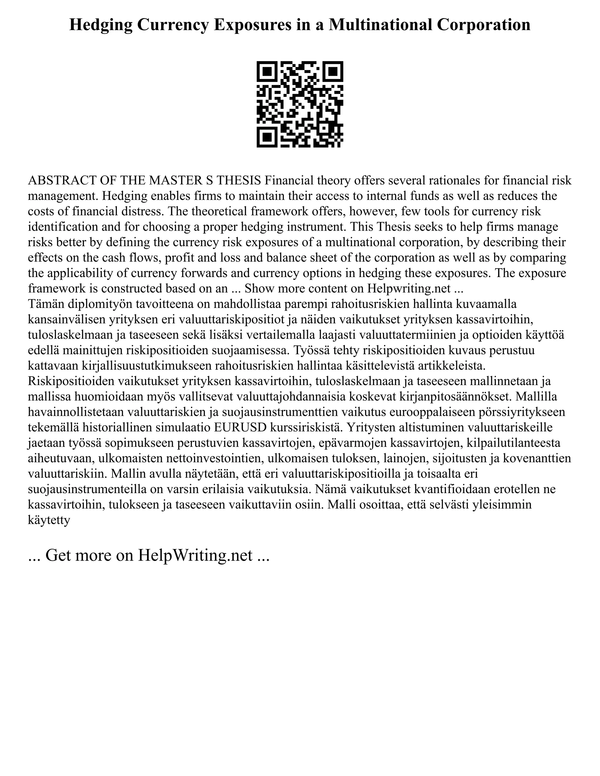 Hedging Currency Exposures in a Multinational Corporation
ABSTRACT OF THE MASTER S THESIS Financial theory offers several rationales for financial risk
management. Hedging enables firms to maintain their access to internal funds as well as reduces the
costs of financial distress. The theoretical framework offers, however, few tools for currency risk
identification and for choosing a proper hedging instrument. This Thesis seeks to help firms manage
risks better by defining the currency risk exposures of a multinational corporation, by describing their
effects on the cash flows, profit and loss and balance sheet of the corporation as well as by comparing
the applicability of currency forwards and currency options in hedging these exposures. The exposure
framework is constructed based on an ... Show more content on Helpwriting.net ...
Tämän diplomityön tavoitteena on mahdollistaa parempi rahoitusriskien hallinta kuvaamalla
kansainvälisen yrityksen eri valuuttariskipositiot ja näiden vaikutukset yrityksen kassavirtoihin,
tuloslaskelmaan ja taseeseen sekä lisäksi vertailemalla laajasti valuuttatermiinien ja optioiden käyttöä
edellä mainittujen riskipositioiden suojaamisessa. Työssä tehty riskipositioiden kuvaus perustuu
kattavaan kirjallisuustutkimukseen rahoitusriskien hallintaa käsittelevistä artikkeleista.
Riskipositioiden vaikutukset yrityksen kassavirtoihin, tuloslaskelmaan ja taseeseen mallinnetaan ja
mallissa huomioidaan myös vallitsevat valuuttajohdannaisia koskevat kirjanpitosäännökset. Mallilla
havainnollistetaan valuuttariskien ja suojausinstrumenttien vaikutus eurooppalaiseen pörssiyritykseen
tekemällä historiallinen simulaatio EURUSD kurssiriskistä. Yritysten altistuminen valuuttariskeille
jaetaan työssä sopimukseen perustuvien kassavirtojen, epävarmojen kassavirtojen, kilpailutilanteesta
aiheutuvaan, ulkomaisten nettoinvestointien, ulkomaisen tuloksen, lainojen, sijoitusten ja kovenanttien
valuuttariskiin. Mallin avulla näytetään, että eri valuuttariskipositioilla ja toisaalta eri
suojausinstrumenteilla on varsin erilaisia vaikutuksia. Nämä vaikutukset kvantifioidaan erotellen ne
kassavirtoihin, tulokseen ja taseeseen vaikuttaviin osiin. Malli osoittaa, että selvästi yleisimmin
käytetty
... Get more on HelpWriting.net ...
 