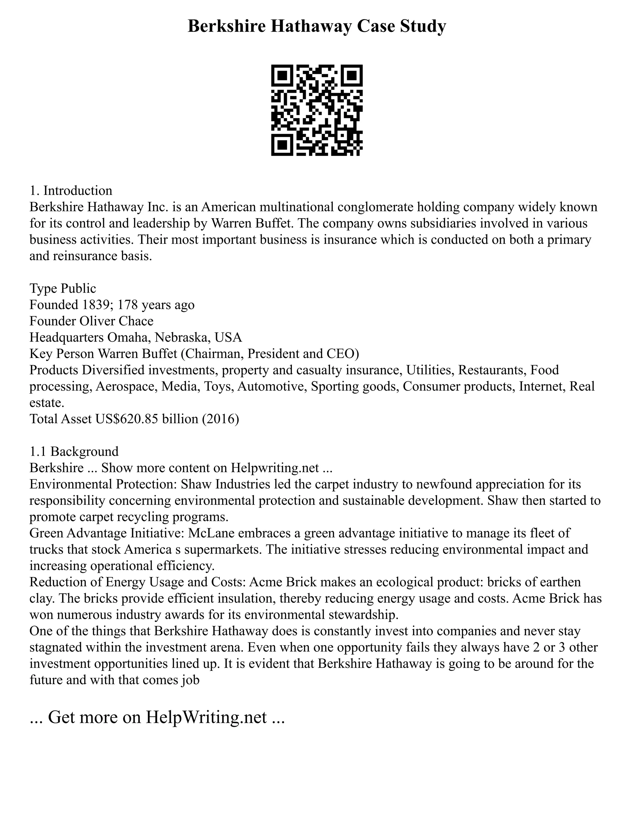 Berkshire Hathaway Case Study
1. Introduction
Berkshire Hathaway Inc. is an American multinational conglomerate holding company widely known
for its control and leadership by Warren Buffet. The company owns subsidiaries involved in various
business activities. Their most important business is insurance which is conducted on both a primary
and reinsurance basis.
Type Public
Founded 1839; 178 years ago
Founder Oliver Chace
Headquarters Omaha, Nebraska, USA
Key Person Warren Buffet (Chairman, President and CEO)
Products Diversified investments, property and casualty insurance, Utilities, Restaurants, Food
processing, Aerospace, Media, Toys, Automotive, Sporting goods, Consumer products, Internet, Real
estate.
Total Asset US$620.85 billion (2016)
1.1 Background
Berkshire ... Show more content on Helpwriting.net ...
Environmental Protection: Shaw Industries led the carpet industry to newfound appreciation for its
responsibility concerning environmental protection and sustainable development. Shaw then started to
promote carpet recycling programs.
Green Advantage Initiative: McLane embraces a green advantage initiative to manage its fleet of
trucks that stock America s supermarkets. The initiative stresses reducing environmental impact and
increasing operational efficiency.
Reduction of Energy Usage and Costs: Acme Brick makes an ecological product: bricks of earthen
clay. The bricks provide efficient insulation, thereby reducing energy usage and costs. Acme Brick has
won numerous industry awards for its environmental stewardship.
One of the things that Berkshire Hathaway does is constantly invest into companies and never stay
stagnated within the investment arena. Even when one opportunity fails they always have 2 or 3 other
investment opportunities lined up. It is evident that Berkshire Hathaway is going to be around for the
future and with that comes job
... Get more on HelpWriting.net ...
 