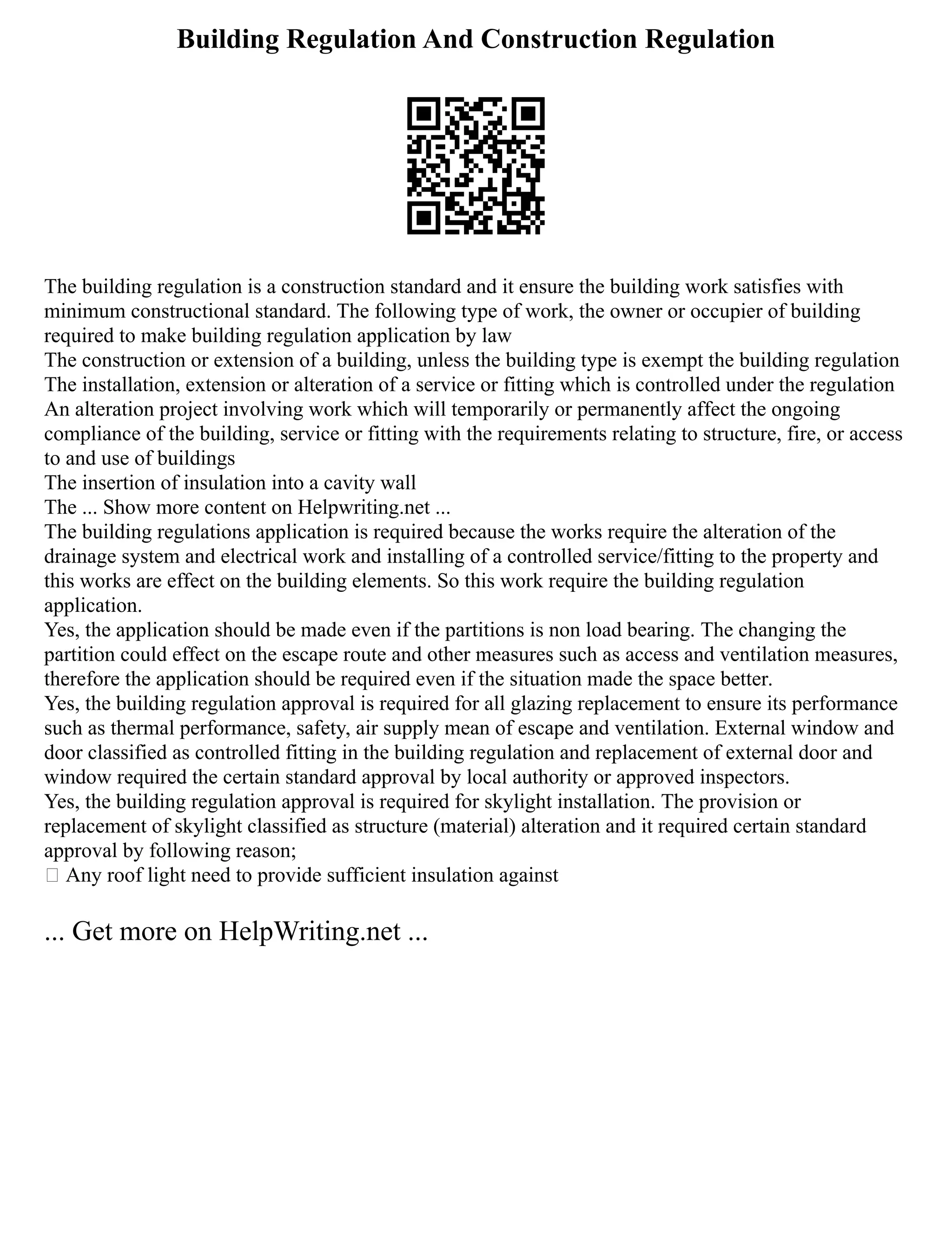 Building Regulation And Construction Regulation
The building regulation is a construction standard and it ensure the building work satisfies with
minimum constructional standard. The following type of work, the owner or occupier of building
required to make building regulation application by law
The construction or extension of a building, unless the building type is exempt the building regulation
The installation, extension or alteration of a service or fitting which is controlled under the regulation
An alteration project involving work which will temporarily or permanently affect the ongoing
compliance of the building, service or fitting with the requirements relating to structure, fire, or access
to and use of buildings
The insertion of insulation into a cavity wall
The ... Show more content on Helpwriting.net ...
The building regulations application is required because the works require the alteration of the
drainage system and electrical work and installing of a controlled service/fitting to the property and
this works are effect on the building elements. So this work require the building regulation
application.
Yes, the application should be made even if the partitions is non load bearing. The changing the
partition could effect on the escape route and other measures such as access and ventilation measures,
therefore the application should be required even if the situation made the space better.
Yes, the building regulation approval is required for all glazing replacement to ensure its performance
such as thermal performance, safety, air supply mean of escape and ventilation. External window and
door classified as controlled fitting in the building regulation and replacement of external door and
window required the certain standard approval by local authority or approved inspectors.
Yes, the building regulation approval is required for skylight installation. The provision or
replacement of skylight classified as structure (material) alteration and it required certain standard
approval by following reason;
 Any roof light need to provide sufficient insulation against
... Get more on HelpWriting.net ...
 