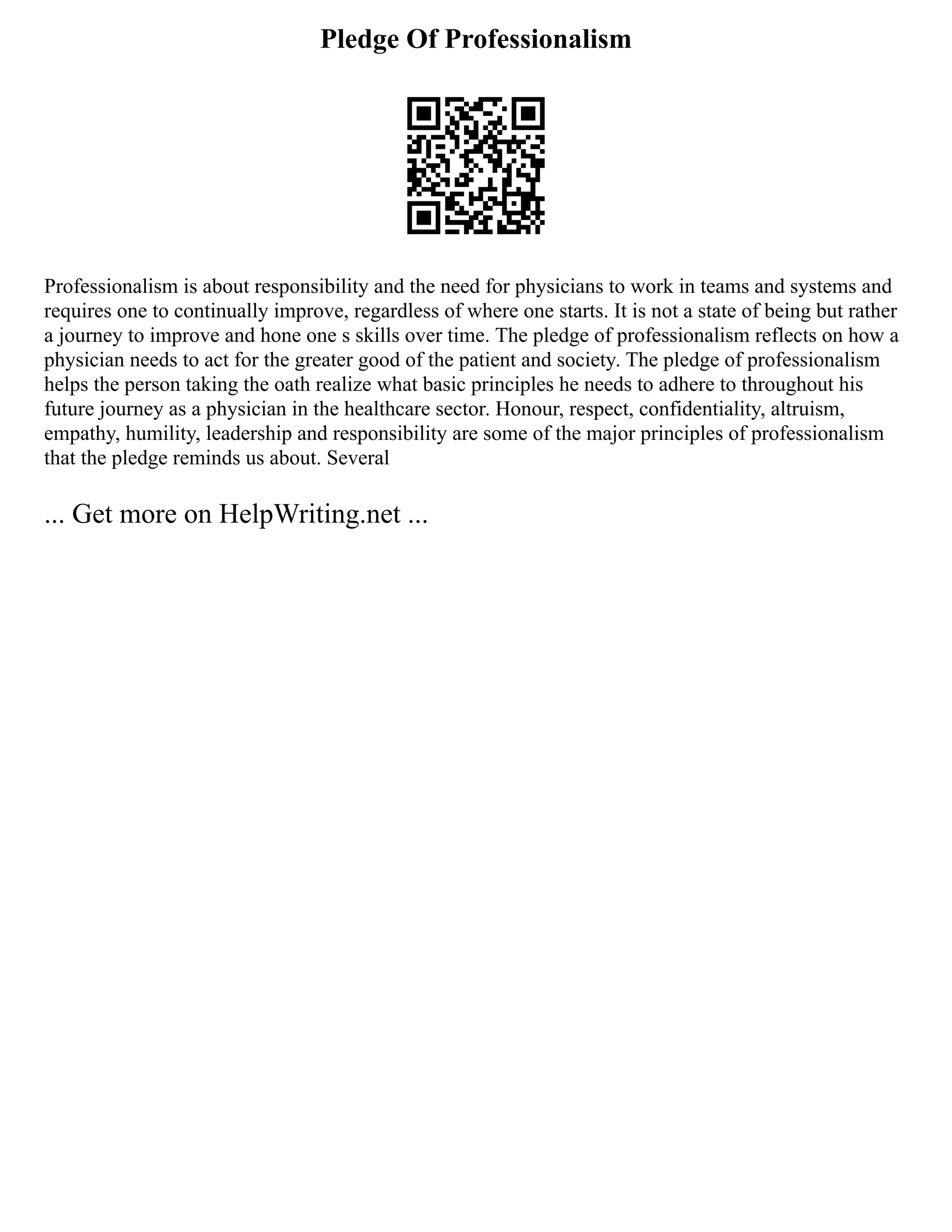 Pledge Of Professionalism
Professionalism is about responsibility and the need for physicians to work in teams and systems and
requires one to continually improve, regardless of where one starts. It is not a state of being but rather
a journey to improve and hone one s skills over time. The pledge of professionalism reflects on how a
physician needs to act for the greater good of the patient and society. The pledge of professionalism
helps the person taking the oath realize what basic principles he needs to adhere to throughout his
future journey as a physician in the healthcare sector. Honour, respect, confidentiality, altruism,
empathy, humility, leadership and responsibility are some of the major principles of professionalism
that the pledge reminds us about. Several
... Get more on HelpWriting.net ...
 
