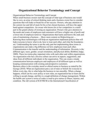 Organizational Behavior Terminology and Concept
Organizational Behavior Terminology and Concept
When small business owners start the concept of what type of business one would
like to own, an array of critical thinking starts and a business owner has to consider
questions that will make or break his or her success. Owners, who pay attention to
the current rise and fall of stock for his or her chosen business, will have the upper
hand against competitors. An owner who knows his or her competitors is a small
part in the grand scheme of owning an organization. Owners who give attention to
the needs and wants of employees and customers will have a higher rate of profit and
a lower rate of employee turnover. Organizations that learns and knows the ends and
outs of maintaining a business ... Show more content on Helpwriting.net ...
Knowing these terminologies will help an organization implement policies that will
help everyone to know what to do, how to treat each other, and what the boundaries
are. Understanding the terms is not the only part but implementing these terms in
organizations can make a big difference on how employees treat each other.
Communication is the transfer and the understanding of information. Diversity is the
different ages, races, gender, sexual orientation, and physical ability (Robbins Judge,
2009). These two terms play important roles with each other and within organizations.
An organization who has a diverse culture can arrive at aspects, suggestions, and
ideas from all different individuals in the organization. This can create a steady
communication between employers and employees of all different types as well as
keeping communication with existing and prospective customers.
Business ethics is the everyday moral or ethical norms to business as stated by De
George (2010). When an organization puts a set of rules or beliefs for everyone to
follow every day, this is what helps the business to run smoothly. When a change
happens, which can be a new policy or new rules, an organization has to learn and be
willing to accept change, and this is a rough definition of change management. Within
the health care system a series of codes is used to give names to illness, injuries, and
condition. The old version of ICD 90CM or the International Classification of
 