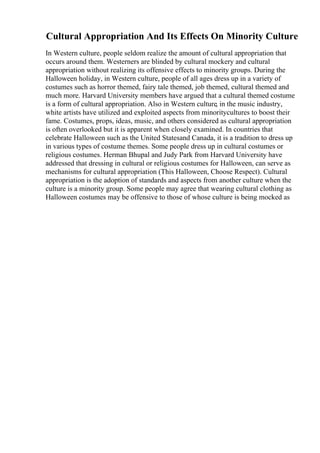 Cultural Appropriation And Its Effects On Minority Culture
In Western culture, people seldom realize the amount of cultural appropriation that
occurs around them. Westerners are blinded by cultural mockery and cultural
appropriation without realizing its offensive effects to minority groups. During the
Halloween holiday, in Western culture, people of all ages dress up in a variety of
costumes such as horror themed, fairy tale themed, job themed, cultural themed and
much more. Harvard University members have argued that a cultural themed costume
is a form of cultural appropriation. Also in Western culture, in the music industry,
white artists have utilized and exploited aspects from minoritycultures to boost their
fame. Costumes, props, ideas, music, and others considered as cultural appropriation
is often overlooked but it is apparent when closely examined. In countries that
celebrate Halloween such as the United Statesand Canada, it is a tradition to dress up
in various types of costume themes. Some people dress up in cultural costumes or
religious costumes. Herman Bhupal and Judy Park from Harvard University have
addressed that dressing in cultural or religious costumes for Halloween, can serve as
mechanisms for cultural appropriation (This Halloween, Choose Respect). Cultural
appropriation is the adoption of standards and aspects from another culture when the
culture is a minority group. Some people may agree that wearing cultural clothing as
Halloween costumes may be offensive to those of whose culture is being mocked as
 