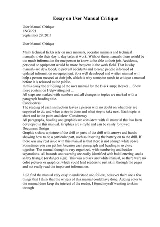 Essay on User Manual Critique
User Manual Critique
ENG/221
September 29, 2011
User Manual Critique
Many technical fields rely on user manuals, operator manuals and technical
manuals to do their day to day tasks at work. Without these manuals there would be
too much information for one person to know to be able to their job. Accidents,
personal or equipment would be more frequent in the work field. That is why
manuals are developed, to prevent accidents and to keep people informed of
updated information on equipment. So a well developed and written manual will
help a person succeed at their job, which is why someone needs to critique a manual
before it is released to the public.
In this essay the critiquing of the user manual for the Black amp; Decker ... Show
more content on Helpwriting.net ...
All steps are marked with numbers and all changes in topics are marked with a
paragraph heading title.
Conciseness
The reading of each instruction leaves a person with no doubt on what they are
supposed to do, and when a step is done and what step to take next. Each topic is
short and to the point and clear. Consistency
All paragraphs, heading and graphics are consistent with all material that has been
developed in this manual. Graphics are simple and can be easily followed.
Document Design
Graphic s show a picture of the drill or parts of the drill with arrows and hands
showing how to do a particular part, such as inserting the battery on to the drill. If
there was any real issue with this manual is that there is not enough white space.
Sometimes you can get lost because each paragraph and heading is so close
together. The manual though is very organized, with numbering and header
separations. All hazards and warning are easily identified with bold lettering, and a
safety triangle (or danger sign). This was a black and white manual, so there were no
color pictures or graphics, which could lead readers to just skim through the pages
and not really read the important information.
I did find the manual very easy to understand and follow, however there are a few
things that I think that the writers of this manual could have done. Adding color to
the manual does keep the interest of the reader, I found myself wanting to skim
through
 