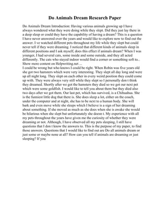 Do Animals Dream Research Paper
Do Animals Dream Introduction: Having various animals growing up I have
always wondered what they were doing while they slept. Did they just lay there in
a deep sleep or could they have the capability of having a dream? This is a question
I have never answered over the years and would like to explore now to find out the
answer. I ve watched different pets throughout my life while they slept but could
never tell if they were dreaming. I noticed that different kinds of animals sleep in
different positions and I ask myself, does this effect if animals dream? When I was
younger, I had several cats, some inside and some outside, and they all acted
differently. The cats who stayed indoor would find a corner or something soft to...
Show more content on Helpwriting.net ...
I could be wrong but who knows I could be right. When Robin was five years old
she got two hamsters which were very interesting. They slept all day long and were
up all night long. They slept on each other in every weird position they could come
up with. They were always very still while they slept so I personally don t think
they dreamed. Shortly after we got the hamsters they died so we got our next pet
which were some goldfish. I would like to tell you about them but they died also
two days after we got them. Our last pet, which has survived, is a Chihuahua. She
is the funniest little dog that there is. She does sleep a lot, either on the couch,
under the computer and at night, she has to be next to a human body. She will
bark and even move while she sleeps which I believe is a sign of her dreaming
about something. If she moved as much as she does when she is awake she would
be hilarious when she slept but unfortunately she doesn t. My experience with all
my pets throughout the years have given me the curiosity of whether they were
dreaming or not. Although, I have observed all my pets sleeping, I still have
questions that I don t know the answers to. This is the purpose of my paper, to find
those answers. Questions that I would like to find out are Do all animals dream or
just some or maybe none at all? How can you tell if animals are dreaming or just
sleeping? If you
 