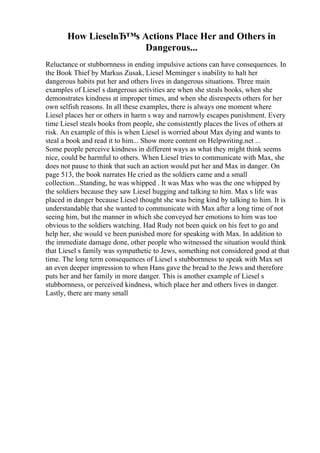 How LieselвЂ™s Actions Place Her and Others in
Dangerous...
Reluctance or stubbornness in ending impulsive actions can have consequences. In
the Book Thief by Markus Zusak, Liesel Meminger s inability to halt her
dangerous habits put her and others lives in dangerous situations. Three main
examples of Liesel s dangerous activities are when she steals books, when she
demonstrates kindness at improper times, and when she disrespects others for her
own selfish reasons. In all these examples, there is always one moment where
Liesel places her or others in harm s way and narrowly escapes punishment. Every
time Liesel steals books from people, she consistently places the lives of others at
risk. An example of this is when Liesel is worried about Max dying and wants to
steal a book and read it to him... Show more content on Helpwriting.net ...
Some people perceive kindness in different ways as what they might think seems
nice, could be harmful to others. When Liesel tries to communicate with Max, she
does not pause to think that such an action would put her and Max in danger. On
page 513, the book narrates He cried as the soldiers came and a small
collection...Standing, he was whipped . It was Max who was the one whipped by
the soldiers because they saw Liesel hugging and talking to him. Max s life was
placed in danger because Liesel thought she was being kind by talking to him. It is
understandable that she wanted to communicate with Max after a long time of not
seeing him, but the manner in which she conveyed her emotions to him was too
obvious to the soldiers watching. Had Rudy not been quick on his feet to go and
help her, she would ve been punished more for speaking with Max. In addition to
the immediate damage done, other people who witnessed the situation would think
that Liesel s family was sympathetic to Jews, something not considered good at that
time. The long term consequences of Liesel s stubbornness to speak with Max set
an even deeper impression to when Hans gave the bread to the Jews and therefore
puts her and her family in more danger. This is another example of Liesel s
stubbornness, or perceived kindness, which place her and others lives in danger.
Lastly, there are many small
 