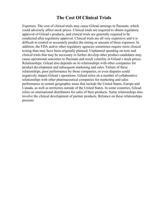 The Cost Of Clinical Trials
Expenses: The cost of clinical trials may cause Gilead earnings to fluctuate, which
could adversely affect stock prices. Clinical trials are required to obtain regulatory
approval of Gilead s products, and clinical trials are generally required to be
conducted after regulatory approval. Clinical trials are all very expensive and it is
difficult to control or accurately predict the timing or amount of these expenses. In
addition, the FDA and/or other regulatory agencies sometimes require more clinical
testing than may have been originally planned. Unplanned spending on tests and
clinical trials that may be necessary to further develop other product candidates may
cause operational outcomes to fluctuate and result volatility in Gilead s stock prices.
Relationships: Gilead also depends on its relationships with other companies for
product development and subsequent marketing and sales. Failure of these
relationships, poor performance by those companies, or even disputes could
negatively impact Gilead s operations. Gilead relies on a number of collaborative
relationships with other pharmaceutical companies for marketing and sales
performance in certain geographic areas that include the United States, Europe and
Canada, as well as territories outside of the United States. In some countries, Gilead
relies on international distributors for sales of their products. Some relationships also
involve the clinical development of partner products. Reliance on these relationships
presents
 