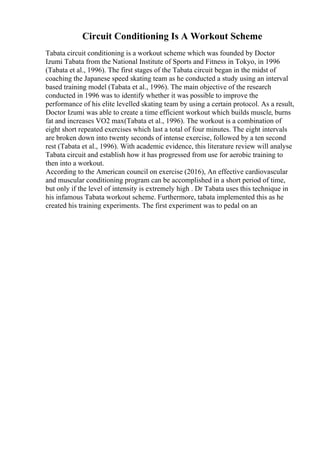 Circuit Conditioning Is A Workout Scheme
Tabata circuit conditioning is a workout scheme which was founded by Doctor
Izumi Tabata from the National Institute of Sports and Fitness in Tokyo, in 1996
(Tabata et al., 1996). The first stages of the Tabata circuit began in the midst of
coaching the Japanese speed skating team as he conducted a study using an interval
based training model (Tabata et al., 1996). The main objective of the research
conducted in 1996 was to identify whether it was possible to improve the
performance of his elite levelled skating team by using a certain protocol. As a result,
Doctor Izumi was able to create a time efficient workout which builds muscle, burns
fat and increases VO2 max(Tabata et al., 1996). The workout is a combination of
eight short repeated exercises which last a total of four minutes. The eight intervals
are broken down into twenty seconds of intense exercise, followed by a ten second
rest (Tabata et al., 1996). With academic evidence, this literature review will analyse
Tabata circuit and establish how it has progressed from use for aerobic training to
then into a workout.
According to the American council on exercise (2016), An effective cardiovascular
and muscular conditioning program can be accomplished in a short period of time,
but only if the level of intensity is extremely high . Dr Tabata uses this technique in
his infamous Tabata workout scheme. Furthermore, tabata implemented this as he
created his training experiments. The first experiment was to pedal on an
 