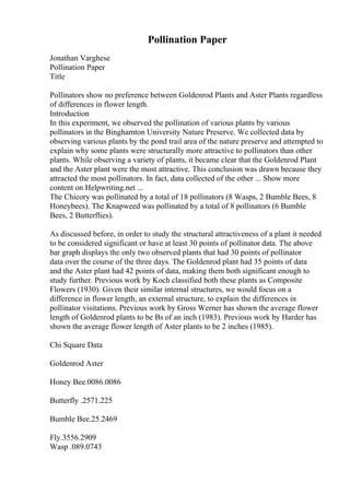 Pollination Paper
Jonathan Varghese
Pollination Paper
Title
Pollinators show no preference between Goldenrod Plants and Aster Plants regardless
of differences in flower length.
Introduction
In this experiment, we observed the pollination of various plants by various
pollinators in the Binghamton University Nature Preserve. We collected data by
observing various plants by the pond trail area of the nature preserve and attempted to
explain why some plants were structurally more attractive to pollinators than other
plants. While observing a variety of plants, it became clear that the Goldenrod Plant
and the Aster plant were the most attractive. This conclusion was drawn because they
attracted the most pollinators. In fact, data collected of the other ... Show more
content on Helpwriting.net ...
The Chicory was pollinated by a total of 18 pollinators (8 Wasps, 2 Bumble Bees, 8
Honeybees). The Knapweed was pollinated by a total of 8 pollinators (6 Bumble
Bees, 2 Butterflies).
As discussed before, in order to study the structural attractiveness of a plant it needed
to be considered significant or have at least 30 points of pollinator data. The above
bar graph displays the only two observed plants that had 30 points of pollinator
data over the course of the three days. The Goldenrod plant had 35 points of data
and the Aster plant had 42 points of data, making them both significant enough to
study further. Previous work by Koch classified both these plants as Composite
Flowers (1930). Given their similar internal structures, we would focus on a
difference in flower length, an external structure, to explain the differences in
pollinator visitations. Previous work by Gross Werner has shown the average flower
length of Goldenrod plants to be Вѕ of an inch (1983). Previous work by Harder has
shown the average flower length of Aster plants to be 2 inches (1985).
Chi Square Data
Goldenrod Aster
Honey Bee.0086.0086
Butterfly .2571.225
Bumble Bee.25.2469
Fly.3556.2909
Wasp .089.0743
 