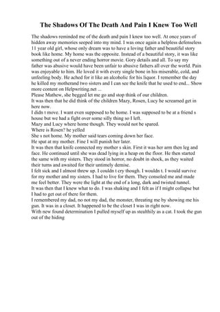 The Shadows Of The Death And Pain I Knew Too Well
The shadows reminded me of the death and pain I knew too well. At once years of
hidden away memories seeped into my mind. I was once again a helpless defenseless
11 year old girl, whose only dream was to have a loving father and beautiful story
book like home. My home was the opposite. Instead of a beautiful story, it was like
something out of a never ending horror movie. Gory details and all. To say my
father was abusive would have been unfair to abusive fathers all over the world. Pain
was enjoyable to him. He loved it with every single bone in his miserable, cold, and
unfeeling body. He ached for it like an alcoholic for his liquor. I remember the day
he killed my motherand two sisters and I can see the knife that he used to end... Show
more content on Helpwriting.net ...
Please Mathew, she begged let me go and stop think of our children.
It was then that he did think of the children Mazy, Rosen, Lucy he screamed get in
here now.
I didn t move. I want even supposed to be home. I was supposed to be at a friend s
house but we had a fight over some silly thing so I left.
Mazy and Lucy where home though. They would not be spared.
Where is Rosen? he yelled
She s not home. My mother said tears coming down her face.
He spat at my mother. Fine I will punish her later.
It was then that knife connected my mother s skin. First it was her arm then leg and
face. He continued until she was dead lying in a heap on the floor. He then started
the same with my sisters. They stood in horror, no doubt in shock, as they waited
their turns and awaited for their untimely demise.
I felt sick and I almost threw up. I couldn t cry though. I wouldn t. I would survive
for my mother and my sisters. I had to live for them. They consoled me and made
me feel better. They were the light at the end of a long, dark and twisted tunnel.
It was then that I knew what to do. I was shaking and I felt as if I might collapse but
I had to get out of there for them.
I remembered my dad, no not my dad, the monster, threating me by showing me his
gun. It was in a closet. It happened to be the closet I was in right now.
With new found determination I pulled myself up as stealthily as a cat. I took the gun
out of the hiding
 