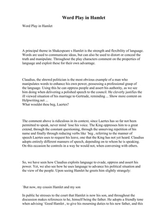 Word Play in Hamlet
Word Play in Hamlet
A principal theme in Shakespeare s Hamlet is the strength and flexibility of language.
Words are used to communicate ideas, but can also be used to distort or conceal the
truth and manipulate. Throughout the play characters comment on the properties of
language and exploit these for their own advantage.
Claudius, the shrewd politician is the most obvious example of a man who
manipulates words to enhance his own power, possessing a professional grasp of
the language. Using this he can oppress people and assert his authority, as we see
him doing when delivering a polished speech to the council. He cleverly justifies the
ill viewed situation of his marriage to Gertrude, reminding ... Show more content on
Helpwriting.net ...
What wouldst thou beg, Laertes?
The comment above is ridiculous in its context, since Laertes has so far not been
permitted to speak, never mind `lose his voice. The King oppresses him to a great
extend, through the constant questioning, through the unnerving repetition of his
name and finally through reducing verbs like `beg , referring to the manner of
speech Laertes uses to request his leave, one that the King has not yet heard. Claudius
adopts entirely different manners of speech, depending on to whom he is speaking.
On this occasion he controls in a way he would not, when conversing with others.
So, we have seen how Claudius exploits language to evade, oppress and assert his
power. Yet, we also see how he uses language to advance his political situation and
the view of the people. Upon seeing Hamlet he greets him slightly strangely:
`But now, my cousin Hamlet and my son
In public he stresses to the court that Hamlet is now his son, and throughout the
discussion makes references to he, himself being the father. He adopts a friendly tone
when advising `Good Hamlet , to give his mourning duties to his new father, and this
 