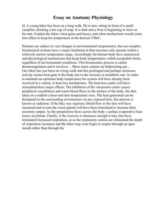 Essay on Anatomy Physiology
Q. A young hiker has been on a long walk. He is now sitting in front of a small
campfire, drinking a hot cup of soup. It is dark and a frost is beginning to form on
his tent. Explain the hiker s heat gains and losses, and what mechanisms would come
into effect to keep his temperature at the desired 37ВєC.
Humans are subject to vast changes in environmental temperatures, but our complex
biochemical systems have a major limitation in that enzymes only operate within a
relatively narrow temperature range. Accordingly the human body have anatomical
and physiological mechanisms that keep body temperatures within acceptable limits,
regardless of environmental conditions. This homeostatic process is called
thermoregulation and it involves ... Show more content on Helpwriting.net ...
Our hiker has just been on a long walk and this prolonged and perhaps strenuous
activity creates heat gain in the body due to the increase in metabolic rate. In order
to maintain an optimum body temperature his system will have already been
involved in a variety or heat loss mechanisms. The heat loss centre will have
stimulated three major effects: The inhibition of the vasomotor centre causes
peripheral vasodilation and warm blood flows to the surface of the body, the skin
takes on a reddish colour and skin temperature rises. The heat generated can be
dissipated to the surrounding environment via any exposed skin, this process is
known as radiation. If the hike was vigorous, blood flow to the skin will have
increased and in turn the sweat glands will have been stimulated to increase their
secretory output. As the perspiration flows across the body s surface evaporative heat
losses accelerate. Finally, if the exercise is strenuous enough it may also have
stimulated increased respiration, so as the respiratory centres are stimulated the depth
of respiration increases and the hiker may even begin to respire through an open
mouth rather than through the
 