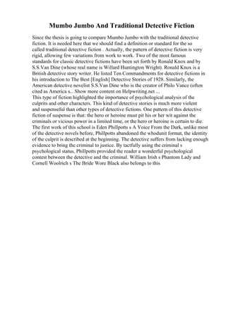 Mumbo Jumbo And Traditional Detective Fiction
Since the thesis is going to compare Mumbo Jumbo with the traditional detective
fiction. It is needed here that we should find a definition or standard for the so
called traditional detective fiction . Actually, the pattern of detective fiction is very
rigid, allowing few variations from work to work. Two of the most famous
standards for classic detective fictions have been set forth by Ronald Knox and by
S.S.Van Dine (whose real name is Willard Huntington Wright). Ronald Knox is a
British detective story writer. He listed Ten Commandments for detective fictions in
his introduction to The Best [English] Detective Stories of 1928. Similarly, the
American detective novelist S.S.Van Dine who is the creator of Philo Vance (often
cited as America s... Show more content on Helpwriting.net ...
This type of fiction highlighted the importance of psychological analysis of the
culprits and other characters. This kind of detective stories is much more violent
and suspenseful than other types of detective fictions. One pattern of this detective
fiction of suspense is that: the hero or heroine must pit his or her wit against the
criminals or vicious power in a limited time, or the hero or heroine is certain to die.
The first work of this school is Eden Phillpotts s A Voice From the Dark, unlike most
of the detective novels before, Phillpotts abandoned the whodunit format, the identity
of the culprit is described at the beginning. The detective suffers from lacking enough
evidence to bring the criminal to justice. By tactfully using the criminal s
psychological status, Phillpotts provided the reader a wonderful psychological
contest between the detective and the criminal. William Irish s Phantom Lady and
Cornell Woolrich s The Bride Wore Black also belongs to this
 
