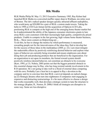 Rlk Media
RLK Media Philip M. May 13, 2013 Executive Summary 1985, Ray Kelner had
launched RLK Media in a converted muffler repair shop in Waltham, ten miles west
of Boston. The lab s radical speaker designs quickly attracted affluent audiophiles,
who would pony up $20,000 for a pair of RLK s custom made towers. Taking the
helm in 1998 as CEO Lars Inman led the acquisition of Opticon LCD Labs,
positioning RLK to compete at the high end of the emerging home theater market but
he d underestimated the ability of the Japanese consumer electronics giants to lure
away RLK s core customers with their increasingly high quality, competitively priced
products. Unable to compete in the fast growing, high volume home theater business,
RLK,... Show more content on Helpwriting.net ...
To do this, he has to change the metrics by which performance is measured,
rewarding people not for the innovativeness of the ideas they find or develop but
for the success of those ideas in the marketplace (2005, p. 22). Lars must mitigate
the undesirable effects by positively reinforcing desired behavior and explore what
types of behavior are currently being rewarded and ensure employees care about
doing their job and producing products that are beneficial to the organization. For
an organization to act upon its members, the formal reward system should
positively reinforce desired behavior, not constitute an obstacle to be overcome
(Kerr, 1995, p.13). Nohria, 2005 points out that the biggest potential obstacle to
this essential change may be Ray, who has long resisted outside involvement in his
R D operation. He s not going to take well to a flood of external ideas competing
with his own. Probably Lars s best bet is to appeal to Ray s devotion to the
company and try to convince him that RLK s survival depends on radical change.
(p.22) Strategic dreams often turn into nightmares if companies start engaging in
expensive and distracting restructurings. It s far more effective to choose a design
that works reasonably well, then develop a strategic system to tune the structure to
the strategy (Kaplan, R., Norton, D. 2006) I think all strategies are disruptive in
some way. Some are less disruptive
 