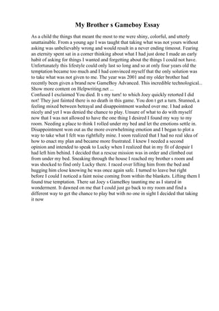 My Brother s Gameboy Essay
As a child the things that meant the most to me were shiny, colorful, and utterly
unattainable. From a young age I was taught that taking what was not yours without
asking was unbelievably wrong and would result in a never ending timeout. Fearing
an eternity spent sat in a corner thinking about what I had just done I made an early
habit of asking for things I wanted and forgetting about the things I could not have.
Unfortunately this lifestyle could only last so long and so at only four years old the
temptation became too much and I had convinced myself that the only solution was
to take what was not given to me. The year was 2001 and my older brother had
recently been given a brand new GameBoy Advanced. This incredible technological...
Show more content on Helpwriting.net ...
Confused I exclaimed You died. It s my turn! to which Joey quickly retorted I did
not! They just fainted there is no death in this game. You don t get a turn. Stunned, a
feeling mixed between betrayal and disappointment washed over me. I had asked
nicely and yet I was denied the chance to play. Unsure of what to do with myself
now that I was not allowed to have the one thing I desired I found my way to my
room. Needing a place to think I rolled under my bed and let the emotions settle in.
Disappointment won out as the more overwhelming emotion and I began to plot a
way to take what I felt was rightfully mine. I soon realized that I had no real idea of
how to enact my plan and became more frustrated. I knew I needed a second
opinion and intended to speak to Lucky when I realized that in my fit of despair I
had left him behind. I decided that a rescue mission was in order and climbed out
from under my bed. Sneaking through the house I reached my brother s room and
was shocked to find only Lucky there. I raced over lifting him from the bed and
hugging him close knowing he was once again safe. I turned to leave but right
before I could I noticed a faint noise coming from within the blankets. Lifting them I
found true temptation. There sat Joey s GameBoy taunting me as I stared in
wonderment. It dawned on me that I could just go back to my room and find a
different way to get the chance to play but with no one in sight I decided that taking
it now
 