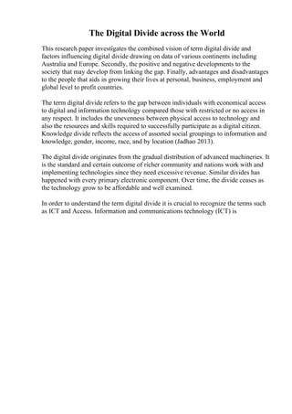 The Digital Divide across the World
This research paper investigates the combined vision of term digital divide and
factors influencing digital divide drawing on data of various continents including
Australia and Europe. Secondly, the positive and negative developments to the
society that may develop from linking the gap. Finally, advantages and disadvantages
to the people that aids in growing their lives at personal, business, employment and
global level to profit countries.
The term digital divide refers to the gap between individuals with economical access
to digital and information technology compared those with restricted or no access in
any respect. It includes the unevenness between physical access to technology and
also the resources and skills required to successfully participate as a digital citizen.
Knowledge divide reflects the access of assorted social groupings to information and
knowledge, gender, income, race, and by location (Jadhao 2013).
The digital divide originates from the gradual distribution of advanced machineries. It
is the standard and certain outcome of richer community and nations work with and
implementing technologies since they need excessive revenue. Similar divides has
happened with every primary electronic component. Over time, the divide ceases as
the technology grow to be affordable and well examined.
In order to understand the term digital divide it is crucial to recognize the terms such
as ICT and Access. Information and communications technology (ICT) is
 