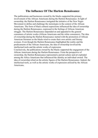 The Influence Of The Harlem Renaissance
The publications and businesses owned by the blacks supported the primary
involvement of the African Americans during the Harlem Renaissance. In light of
ownership, the Harlem Renaissance instigated the initiative of the New Negro
Movement to define and challenge the stereotypes in the context of the African
Americans. The form of black cultural expressions influenced the idea of ownership
during the Harlem Renaissance, expressed in the feelings of African American
struggle. The Harlem Renaissance depended on and appealed to the general
consumers of artistic works (African Americans and the white consumers). The idea
of ownership during the Harlem Renaissance started with the promotion of African
American literature as the blacks tried to create their own artistic and literary
avenues. Even though the Harlem Renaissance highlighted the reality and the
predicaments of the African Americans, the idea of ownership involved the
intellectual tools and the artistic works of expression.
Conclusively, the publications owned by the blacks supported the engagement of the
African Americans during the Harlem Renaissance. From the perspective of
ownership, the Harlem Renaissance represented a period culture and art exploded
among the Africa Americans that influenced the identity an individual owned. The
idea of ownership relied on the artistic figures of the Harlem Renaissance. Indeed, the
intellectual tools, as well as the artistic works of expression utilized by the African
Americans,
 