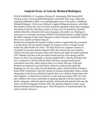 Analysis Essay of Aria by Richard Rodriguez
NOUR BAHRIEN1111 Academic Writing M. Antoniadou 29th October2012
Analysis essay of Aria by Richard Rodriguez (2nd draft) This essay, titled Aria ,
originally published in 2008, is an autobiographic essay of the author s childhood,
Richard Rodriguez . In his essay, Richard is against bilingual educators, who think
that children in their first years of school should be educated in their native language.
According to him this education system is wrong, won t be beneficial, therefore
children should be educated in the same language as the public one. Rodriguez s
main point is to strongly encourage children of immigrant parents to adopt English,
the public language as their main language in order to become assimilated in the...
Show more content on Helpwriting.net ...
Ricardo uses frequently the negation marks in order to support that they remained
a loving family, but one greatly changed, No longer so close: no longer bound ,
neither my older brother nor sister , Nor did I this last in a separate sentence to
accentuate his position and the negation (288). He contrasts this new situation
with the one they had in the past where after dinner each night, the family gathered
(287). Readers feel that in the past family bonds and ties were stronger and the
house was full of joy and laughs, everyone laughed (287). Thereby, Richard used
we ( we played ) as for him and his family that has a stronger meaning and
connotation since they where feeling closer, as a whole. But also, in the past
Richard was impatient to go back home, where he could actually speak the
language, now he says, gone was the desperate, urgent, intense feeling of being at
home (288). Furthermore, after this feeling of closeness diminished, silence started
taking place in the house as Richard explains that as we children learned more and
more English, we shared fewer and fewer words with our parents (288). So in the
past, children were more comfortable in speaking Spanish with their parents and
spoke a language, which the parents actually understand and respond with ease, the
house was full of language of home (286). By speaking English so much, a gap
between Richard and his parents grew. After this process of Americanization, the
silence at home, however,
 
