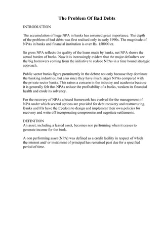 The Problem Of Bad Debts
INTRODUCTION
The accumulation of huge NPA in banks has assumed great importance. The depth
of the problem of bad debts was first realised only in early 1990s. The magnitude of
NPAs in banks and financial institution is over Rs. 150000 cr.
So gross NPA reflects the quality of the loans made by banks, net NPA shows the
actual burden of banks. Now it is increasingly evident that the major defaulters are
the big borrowers coming from the initiative to reduce NPAs in a time bound strategic
approach.
Public sector banks figure prominently in the debate not only because they dominate
the banking industries, but also since they have much larger NPAs compared with
the private sector banks. This raises a concern in the industry and academia because
it is generally felt that NPAs reduce the profitability of a banks, weaken its financial
health and erode its solvency.
For the recovery of NPAs a board framework has evolved for the management of
NPA under which several options are provided for debt recovery and restructuring.
Banks and FIs have the freedom to design and implement their own policies for
recovery and write off incorporating compromise and negotiate settlements.
DEFINITION
An asset, including a leased asset, becomes non performing when it ceases to
generate income for the bank.
A non performing asset (NPA) was defined as a credit facility in respect of which
the interest and/ or instalment of principal has remained past due for a specified
period of time.
 