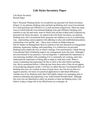 Life Styles Inventory Paper
Life Styles Inventory
Results Paper
Part I: Personal Thinking Styles As revealed by my personal Life Styles Inventory
(Figure 1), my primary thinking style and back up thinking style were Conventional
(4 o clock position) and Affiliative (2 o clock position) respectively. There are many
ways in which both the Conventional thinking style and Affiliative thinking style
manifest in my life and work, none of which were all that evident until I explored my
personal Life Styles Inventory. As stated in the Life Styles Inventory, my primary
thinking style, the Conventional Style measures our tendency to act in a conforming
way...representing a preoccupation with adhering to rules and established procedures,
maintaining a low profile, and ... Show more content on Helpwriting.net ...
Part II: Impact on Management Style In relation to the four functions of management:
planning, organizing, leading, and controlling, it is evident how my personal
thinking styles impact the way in which I manage. First and foremost, I think that my
Conventional Style of thinking impacts my management styles the most. Although I
am conventional in my practices, I am not dogmatic. I understand the importance in
not remaining steadfast with something if it is continually not working, and I also
understand the importance of being able to adapt to what does work. When it
comes to planning and organizing I do like to stick to the rules before anything
else. But as mentioned before, I often deviate from those rules if they do not appear
to be producing adequate results. I will have to admit that my Conventional Style of
thinking does give me comfort in times of great stress, but I do not see that as a
negative practice, but more of a practical application to individual differences.
Another one of my thinking styles that I feel highly impacts my managing style in
relation to planning and organizing is my Achievement Oriented Style. Although
this style was not identified as either my primary or back up thinking styles, I do
believe it plays a large role in my effectiveness as a manager. In
 