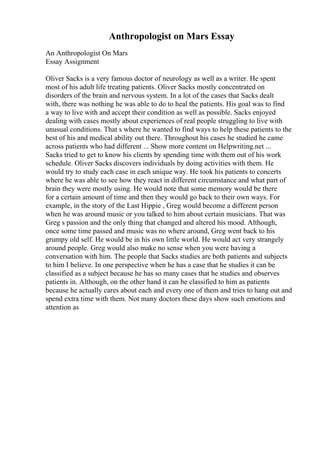 Anthropologist on Mars Essay
An Anthropologist On Mars
Essay Assignment
Oliver Sacks is a very famous doctor of neurology as well as a writer. He spent
most of his adult life treating patients. Oliver Sacks mostly concentrated on
disorders of the brain and nervous system. In a lot of the cases that Sacks dealt
with, there was nothing he was able to do to heal the patients. His goal was to find
a way to live with and accept their condition as well as possible. Sacks enjoyed
dealing with cases mostly about experiences of real people struggling to live with
unusual conditions. That s where he wanted to find ways to help these patients to the
best of his and medical ability out there. Throughout his cases he studied he came
across patients who had different ... Show more content on Helpwriting.net ...
Sacks tried to get to know his clients by spending time with them out of his work
schedule. Oliver Sacks discovers individuals by doing activities with them. He
would try to study each case in each unique way. He took his patients to concerts
where he was able to see how they react in different circumstance and what part of
brain they were mostly using. He would note that some memory would be there
for a certain amount of time and then they would go back to their own ways. For
example, in the story of the Last Hippie , Greg would become a different person
when he was around music or you talked to him about certain musicians. That was
Greg s passion and the only thing that changed and altered his mood. Although,
once some time passed and music was no where around, Greg went back to his
grumpy old self. He would be in his own little world. He would act very strangely
around people. Greg would also make no sense when you were having a
conversation with him. The people that Sacks studies are both patients and subjects
to him I believe. In one perspective when he has a case that he studies it can be
classified as a subject because he has so many cases that he studies and observes
patients in. Although, on the other hand it can be classified to him as patients
because he actually cares about each and every one of them and tries to hang out and
spend extra time with them. Not many doctors these days show such emotions and
attention as
 