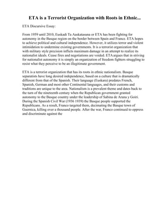 ETA is a Terrorist Organization with Roots in Ethnic...
ETA Discursive Essay:
From 1959 until 2010, Euskadi Ta Aaskatasuna or ETA has been fighting for
autonomy in the Basque region on the border between Spain and France. ETA hopes
to achieve political and cultural independence. However, it utilizes terror and violent
intimidation to undermine existing governments. It is a terrorist organization that
with military style precision inflicts maximum damage in an attempt to realize its
nationalist ideals. Cease fires and negotiations are voided. ETAargues that in striving
for nationalist autonomy it is simply an organization of freedom fighters struggling to
resist what they perceive to be an illegitimate government.
ETA is a terrorist organization that has its roots in ethnic nationalism. Basque
separatists have long desired independence, based on a culture that is dramatically
different from that of the Spanish. Their language (Euskara) predates French,
Spanish, German and most other Continental languages, and their customs and
traditions are unique to the area. Nationalism is a prevalent theme and dates back to
the turn of the nineteenth century when the Republican government granted
autonomy to the Basque country under the leadership of Sabina de Arana y Goiri.
During the Spanish Civil War (1936 1939) the Basque people supported the
Republicans. As a result, Franco targeted them, decimating the Basque town of
Guernica, killing over a thousand people. After the war, Franco continued to oppress
and discriminate against the
 