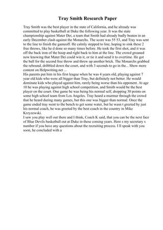 Tray Smith Research Paper
Tray Smith was the best player in the state of California, and he already was
committed to play basketball at Duke the following year. It was the state
championship against Mater Dei, a team that Smith had already badly beaten in an
early December clash against the Monarchs. The score was 55 53, and Tray was sent
to the line to finish the gameoff. He calmly stepped to line, hoping to sink these 2
free throws, like he d done so many times before. He took the first shot, and it was
off the back iron of the hoop and right back to him at the line. The crowd groaned
now knowing that Mater Dei could win it, or tie it and send it to overtime. He got
the ball for the second free throw and threw up another brick. The Monarchs grabbed
the rebound, dribbled down the court, and with 3 seconds to go in the... Show more
content on Helpwriting.net ...
His parents put him in his first league when he was 4 years old, playing against 7
year old kids who were all bigger than Tray, but definitely not better. He would
dominate kids who played against him, rarely being worse than his opponent. At age
10 he was playing against high school competition, and Smith would be the best
player on the court. One game he was being his normal self, dropping 30 points on
some high school team from Los Angeles. Tray heard a murmur through the crowd
that he heard during many games, but this one was bigger than normal. Once the
game ended tray went to the bench to get some water, but he wasn t greeted by just
his normal coach, he was greeted by the best coach in the country in Mike
Krzyzewski.
I saw you play well out there and I think, Coach K said, that you can be the next face
of Blue Devils basketball out at Duke in these coming years. Here s my secretary s
number if you have any questions about the recruiting process. I ll speak with you
soon, he concluded with a
 
