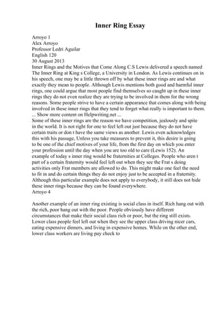 Inner Ring Essay
Arroyo 1
Alex Arroyo
Professor Ledri Aguilar
English 120
30 August 2013
Inner Rings and the Motives that Come Along C.S Lewis delivered a speech named
The Inner Ring at King s College, a University in London. As Lewis continues on in
his speech, one may be a little thrown off by what these inner rings are and what
exactly they mean to people. Although Lewis mentions both good and harmful inner
rings, one could argue that most people find themselves so caught up in these inner
rings they do not even realize they are trying to be involved in them for the wrong
reasons. Some people strive to have a certain appearance that comes along with being
involved in these inner rings that they tend to forget what really is important to them.
... Show more content on Helpwriting.net ...
Some of these inner rings are the reason we have competition, jealously and spite
in the world. It is not right for one to feel left out just because they do not have
certain traits or don t have the same views as another. Lewis even acknowledges
this with his passage, Unless you take measures to prevent it, this desire is going
to be one of the chief motives of your life, from the first day on which you enter
your profession until the day when you are too old to care (Lewis 152). An
example of today s inner ring would be fraternities at Colleges. People who aren t
part of a certain fraternity would feel left out when they see the Frat s doing
activities only Frat members are allowed to do. This might make one feel the need
to fit in and do certain things they do not enjoy just to be accepted in a fraternity.
Although this particular example does not apply to everybody, it still does not hide
these inner rings because they can be found everywhere.
Arroyo 4
Another example of an inner ring existing is social class in itself. Rich hang out with
the rich, poor hang out with the poor. People obviously have different
circumstances that make their social class rich or poor, but the ring still exists.
Lower class people feel left out when they see the upper class driving nicer cars,
eating expensive dinners, and living in expensive homes. While on the other end,
lower class workers are living pay check to
 