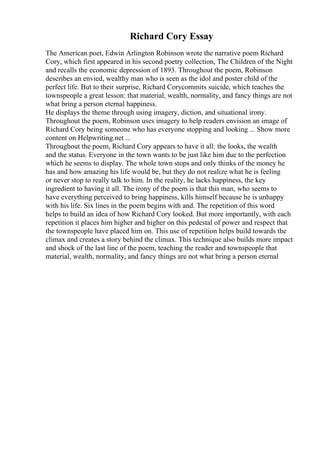 Richard Cory Essay
The American poet, Edwin Arlington Robinson wrote the narrative poem Richard
Cory, which first appeared in his second poetry collection, The Children of the Night
and recalls the economic depression of 1893. Throughout the poem, Robinson
describes an envied, wealthy man who is seen as the idol and poster child of the
perfect life. But to their surprise, Richard Corycommits suicide, which teaches the
townspeople a great lesson: that material, wealth, normality, and fancy things are not
what bring a person eternal happiness.
He displays the theme through using imagery, diction, and situational irony.
Throughout the poem, Robinson uses imagery to help readers envision an image of
Richard Cory being someone who has everyone stopping and looking ... Show more
content on Helpwriting.net ...
Throughout the poem, Richard Cory appears to have it all: the looks, the wealth
and the status. Everyone in the town wants to be just like him due to the perfection
which he seems to display. The whole town stops and only thinks of the money he
has and how amazing his life would be, but they do not realize what he is feeling
or never stop to really talk to him. In the reality, he lacks happiness, the key
ingredient to having it all. The irony of the poem is that this man, who seems to
have everything perceived to bring happiness, kills himself because he is unhappy
with his life. Six lines in the poem begins with and. The repetition of this word
helps to build an idea of how Richard Cory looked. But more importantly, with each
repetition it places him higher and higher on this pedestal of power and respect that
the townspeople have placed him on. This use of repetition helps build towards the
climax and creates a story behind the climax. This technique also builds more impact
and shock of the last line of the poem, teaching the reader and townspeople that
material, wealth, normality, and fancy things are not what bring a person eternal
 