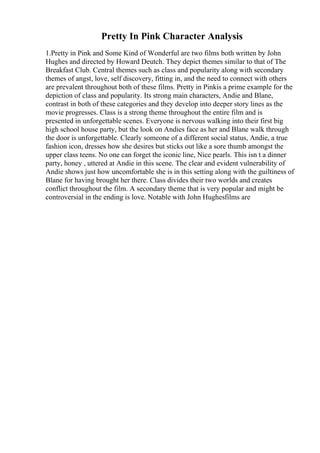 Pretty In Pink Character Analysis
1.Pretty in Pink and Some Kind of Wonderful are two films both written by John
Hughes and directed by Howard Deutch. They depict themes similar to that of The
Breakfast Club. Central themes such as class and popularity along with secondary
themes of angst, love, self discovery, fitting in, and the need to connect with others
are prevalent throughout both of these films. Pretty in Pinkis a prime example for the
depiction of class and popularity. Its strong main characters, Andie and Blane,
contrast in both of these categories and they develop into deeper story lines as the
movie progresses. Class is a strong theme throughout the entire film and is
presented in unforgettable scenes. Everyone is nervous walking into their first big
high school house party, but the look on Andies face as her and Blane walk through
the door is unforgettable. Clearly someone of a different social status, Andie, a true
fashion icon, dresses how she desires but sticks out like a sore thumb amongst the
upper class teens. No one can forget the iconic line, Nice pearls. This isn t a dinner
party, honey , uttered at Andie in this scene. The clear and evident vulnerability of
Andie shows just how uncomfortable she is in this setting along with the guiltiness of
Blane for having brought her there. Class divides their two worlds and creates
conflict throughout the film. A secondary theme that is very popular and might be
controversial in the ending is love. Notable with John Hughesfilms are
 