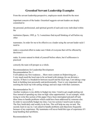 Greenleaf Servant Leadership Examples
From the servant leadership perspective, employees needs should be the most
important concern of the leader. Greenleaf suggests servant leaders are deeply
committed to
the personal, professional, and spiritual growth of each and every individual within
the
institution (Spears, 1995, p. 7). I sometimes find myself thinking of self before my
other
teammates. In order for me to be effective as a leader using the servant leader style I
need to
make a concerted effort to make sure I think of everyone that will be effected by
decisions I
make. It comes natural to think of yourself before others, but if selflessness is
practiced
correctly the team will prosper as a whole.
Recommendations for Leadership Development
Recommendation No. 1
I will address my first weakness ... Show more content on Helpwriting.net ...
I very much need the local reps to be on board with strategy for our division s
success. If there is a breakdown between myself and the local reps, I am taking a step
back in building trust personally and professionally. Trust is very important when
assisting the local rep with setting strategy and next steps with their customers.
Recommendation No. 2
Another weakness is my ability to budget my time. I tend to get caught putting out
fires instead of spending my time on high value opportunities. As an example, while
trying to write this section of this paper I have been interrupted and pull off task
three times to handle problems which could have been addressed by someone else.
In order to successfully budget my time, I see two actions I need to put in place.
The first, build daily and weekly to do lists. This will help me stay on task. The
second, learn to say no. I am asked to handle problems and objections frequently
because of my experience. My teammates will never build this type of experience if I
keep handling their problems.
Recommendation No.
 