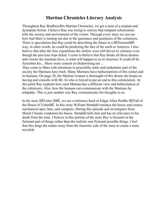 Martian Chronicles Literary Analysis
Throughout Ray BradburyВґs Martian Chronicles, we get a taste of a utopian and
dystopian fiction. I believe Ray was trying to convey that rampant colonization
kills the society and environment of the victim. Through every story we can see
how bad Mars is turning out due to the ignorance and quickness of the colonizers.
There is speculation that Ray could be describing the future in a ВЁfictionalВЁ
way, in other words, he could be predicting the fate of the earth or America. I also
believe that after the four expeditions the settlers were still driven to colonize even
though the previous trips failed. I come to believe that Ray thinks all these dreams
and visions the martians have, is what will happen to us in America. It could all be
fictionbut his... Show more content on Helpwriting.net ...
They come to Mars with intentions to peacefully settle and undermine part of the
society the Martians have built. Many Martians have hallucinations of this rocket and
its humans. On page 20, the Martian woman is distraught of this dream she keeps on
having and consults with Mr. Iii who is forced to put an end to this colonization. At
this point Ray explains how each Martian has a different view and hallucination of
the colonizers. Also, how the humans can communicate with the Martians by
telepathy. This is just another way Ray communicates his thoughts to us.
In the story ВЁUsher IIВЁ, we see a reference back to Edgar Allan PoeВґs ВЁFall of
the House of UsherВЁ. In this story William Stendahl remakes the house and creates
mechanical apes, bats, and vampires. During this episode and investigator from
Moral Climate condemns his house. Stendahl kills him and has no relevance to his
death from the state. I believe in this portion of the story Ray is focused on the
fictional part of things rather than the realistic non fictional possible things. I feel
that this drags the reader away from the futuristic side of the story to create a more
novelish
 