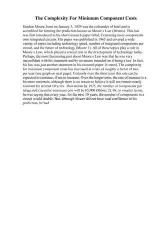 The Complexity For Minimum Component Costs
Gordon Moore, born on January 3, 1929 was the cofounder of Intel and is
accredited for forming the prediction known as Moore s Law (Dennis). This law
was first introduced in his short research paper titled, Cramming more components
onto integrated circuits. His paper was published in 1965 and covered a wide
variety of topics including technology speed, number of integrated components per
circuit, and the future of technology (Moore 1). All of these topics play a role in
Moore s Law, which played a crucial role in the development of technology today.
Perhaps, the most fascinating part about Moore s Law was that he was very
unconfident with his statement and by no means intended on it being a law. In fact,
his law was just another statement in his research paper. It stated, The complexity
for minimum component costs has increased at a rate of roughly a factor of two
per year (see graph on next page). Certainly over the short term this rate can be
expected to continue, if not to increase. Over the longer term, the rate of increase is a
bit more uncertain, although there is no reason to believe it will not remain nearly
constant for at least 10 years. That means by 1975, the number of components per
integrated circuitfor minimum cost will be 65,000 (Moore 2). Or, in simpler terms,
he was saying that every year, for the next 10 years, the number of components in a
circuit would double. But, although Moore did not have total confidence in his
prediction, he had
 