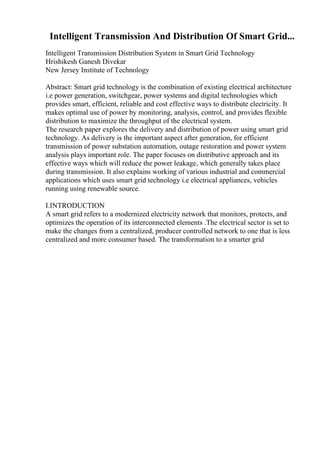 Intelligent Transmission And Distribution Of Smart Grid...
Intelligent Transmission Distribution System in Smart Grid Technology
Hrishikesh Ganesh Divekar
New Jersey Institute of Technology
Abstract: Smart grid technology is the combination of existing electrical architecture
i.e power generation, switchgear, power systems and digital technologies which
provides smart, efficient, reliable and cost effective ways to distribute electricity. It
makes optimal use of power by monitoring, analysis, control, and provides flexible
distribution to maximize the throughput of the electrical system.
The research paper explores the delivery and distribution of power using smart grid
technology. As delivery is the important aspect after generation, for efficient
transmission of power substation automation, outage restoration and power system
analysis plays important role. The paper focuses on distributive approach and its
effective ways which will reduce the power leakage, which generally takes place
during transmission. It also explains working of various industrial and commercial
applications which uses smart grid technology i.e electrical appliances, vehicles
running using renewable source.
I.INTRODUCTION
A smart grid refers to a modernized electricity network that monitors, protects, and
optimizes the operation of its interconnected elements .The electrical sector is set to
make the changes from a centralized, producer controlled network to one that is less
centralized and more consumer based. The transformation to a smarter grid
 