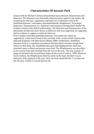 Characteristics Of Jurassic Park
Jurassic Park by Michael Crichton demonstrated many dinosaur characteristics and
behaviors. The dinosaurs were fictionally characterized to appeal to the readers. By
examining the dinosaur s appearance and behaviors of dinosaurs such as the
duckbilled dinosaur, velociraptor, hypsilophodontids, dilophosaurs, Triceratops,
apatosaurs, Tyrannosaurus rex, stegosaurs, and maiasaurs distinguished whether the
evidence existed in the field of paleontology. The behaviors and characteristics of the
dinosaurare divided into three factors as behaviors that were supported, not supported,
and no evidence to support or refute the behavior.
First, Crichton noted that duckbilled dinosaurs were herbivores which are
supported by a trace fossil found in the coal beds of the western North America that
indicated footprints with plant fossils (Martin 2006). Furthermore, duckbilled
dinosaurs lived in a vegetated environment that they had to consume enough food
relative to their body size. Duckbilled dinosaurs had lengthened their skull and
smoothed snout to obtain and process more food. The Dilophosaurus was described
as two curved crests that extended from the eyes to the nose. The crest created a V
shape on the head with red and black stripes on the crests (Crichton, 1990). Based on
fossil evidence, the Dilophosaurus had two crests on the head, but there was no
indication of the pigment of the crest. Next, the book stated that the T. rex does not
bite the prey, instead, it twisted and tore the
 
