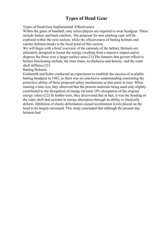 Types of Head Gear
Types of Head Gear Implemented/ Effectiveness
Within the game of baseball, only select players are required to wear headgear. These
include batters and back catchers. The proposal for new pitching caps will be
explored within the next section, while the effectiveness of batting helmets and
catcher helmets/masks is the focal point of this section.
We will begin with a brief overview of the rationale of the helmet. Helmets are
ultimately designed to lessen the energy resulting from a massive impact and to
disperse the force over a larger surface area.(21) The features that govern effective
helmet functioning include, the liner foam, its thickness and density, and the outer
shell stiffness.(21)
Batting Helmets
Goldsmith and Kabo conducted an experiment to establish the success of available
batting headgear in 1982, as there was no conclusive understanding concerning the
protective ability of these proposed safety mechanisms at that point in time. When
running a liner test, they observed that the present materials being used only slightly
contributed to the dissipation of energy (at most 10% dissipation of the original
energy value).(22) In further tests, they discovered that in fact, it was the bending of
the outer shell that assisted in energy absorption through its ability to elastically
deform. Inhibition of elastic deformation caused acceleration levels placed on the
head to be largely increased. This study concluded that although the present day
helmets had
 