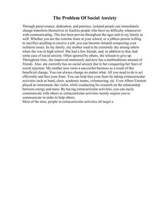 The Problem Of Social Anxiety
Through perseverance, dedication, and patience, isolated people can immediately
change transform themselves to fearless people who have no difficulty whatsoever
with communicating. This has been proven throughout the ages and in my family as
well. Whether you are the extreme loner at your school, or a jobless person willing
to sacrifice anything to receive a job, you can become intrepid conquering your
isolation issues. In my family, my mother used to be extremely shy among others
when she was in high school. She had a few friends, and, in addition to that, had
some case of social anxiety. Often ignored by others, she refused to give up.
Throughout time, she improved immensely and now has a multitudinous amount of
friends. Also, she currently has no social anxiety due to her conquering her fears of
social rejection. My mother now owns a successful business as a result of this
beneficial change. You can always change no matter what. All you need to do is act
efficiently and face your fears. You can help face your fears by taking extracurricular
activities such as band, choir, academic teams, volunteering, etc. Even Albert Einstein
played an instrument, the violin, while conducting his research on the relationship
between energy and mass. By having extracurricular activities, you can easily
communicate with others as extracurricular activities mostly require you to
communicate in order to help others.
Most of the time, people in extracurricular activities all target a
 