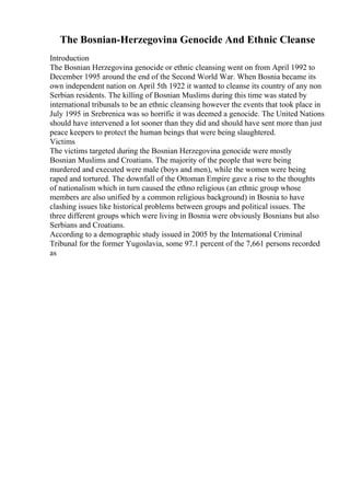 The Bosnian-Herzegovina Genocide And Ethnic Cleanse
Introduction
The Bosnian Herzegovina genocide or ethnic cleansing went on from April 1992 to
December 1995 around the end of the Second World War. When Bosnia became its
own independent nation on April 5th 1922 it wanted to cleanse its country of any non
Serbian residents. The killing of Bosnian Muslims during this time was stated by
international tribunals to be an ethnic cleansing however the events that took place in
July 1995 in Srebrenica was so horrific it was deemed a genocide. The United Nations
should have intervened a lot sooner than they did and should have sent more than just
peace keepers to protect the human beings that were being slaughtered.
Victims
The victims targeted during the Bosnian Herzegovina genocide were mostly
Bosnian Muslims and Croatians. The majority of the people that were being
murdered and executed were male (boys and men), while the women were being
raped and tortured. The downfall of the Ottoman Empire gave a rise to the thoughts
of nationalism which in turn caused the ethno religious (an ethnic group whose
members are also unified by a common religious background) in Bosnia to have
clashing issues like historical problems between groups and political issues. The
three different groups which were living in Bosnia were obviously Bosnians but also
Serbians and Croatians.
According to a demographic study issued in 2005 by the International Criminal
Tribunal for the former Yugoslavia, some 97.1 percent of the 7,661 persons recorded
as
 