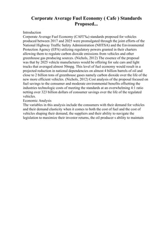 Corporate Average Fuel Economy ( Cafe ) Standards
Proposed...
Introduction
Corporate Average Fuel Economy (CAFГ‰) standards proposed for vehicles
produced between 2017 and 2025 were promulgated through the joint efforts of the
National Highway Traffic Safety Administration (NHTSA) and the Environmental
Protection Agency (EPA) utilizing regulatory powers granted in their charters
allowing them to regulate carbon dioxide emissions from vehicles and other
greenhouse gas producing sources. (Nichols, 2012) The essence of the proposal
was that by 2025 vehicle manufactures would be offering for sale cars and light
trucks that averaged almost 50mpg. This level of fuel economy would result in a
projected reduction in national dependencies on almost 4 billion barrels of oil and
close to 2 billion tons of greenhouse gases namely carbon dioxide over the life of the
new more efficient vehicles. (Nichols, 2012) Cost analysis of the proposal focused on
fuel savings to the consumer and moderate environmental benefits offsetting the
industries technologic costs of meeting the standards at an overwhelming 4:1 ratio
netting over 323 billion dollars of consumer savings over the life of the regulated
vehicles.
Economic Analysis
The variables in this analysis include the consumers with their demand for vehicles
and their demand elasticity when it comes to both the cost of fuel and the cost of
vehicles shaping their demand, the suppliers and their ability to navigate the
legislation to maximize their investor returns, the oil producer s ability to maintain
 