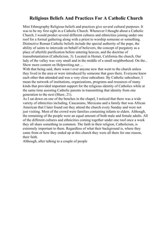 Religious Beliefs And Practices For A Catholic Church
Mini Ethnography Religious beliefs and practices give several cultural purposes. It
was to be my first sight in a Catholic Church. Whenever I thought about a Catholic
Church, I would predict several different cultures and ethnicities joining under one
roof for a formal gathering along with a priest to worship someone or something.
Distinctive Roman Catholic beliefs include the special authority of the pope, the
ability of saints to intercede on behalf of believers, the concept of purgatory as a
place of afterlife purification before entering heaven, and the doctrine of
transubstantiation (Catholicism, 3). Located in Hemet, California the church, Our
lady of the valley was very small and in the middle of a small neighborhood. On the...
Show more content on Helpwriting.net ...
With that being said, there wasn t ever anyone new that went to the church unless
they lived in the area or were introduced by someone that goes there. Everyone knew
each other that attended and was a very close subculture. By Catholic subculture, I
mean the network of institutions, organizations, programs and resources of many
kinds that provided important support for the religious identity of Catholics while at
the same time assisting Catholic parents in transmitting that identity from one
generation to the next (Shaw, 21).
As I sat down on one of the benches in the chapel, I noticed that there was a wide
variety of ethnicities including, Caucasians, Mexicans and a family that was African
American that I later found out they attend the church every Sunday and were not
just visiting. Most of the crowd were families containing infants to elders. Although,
the remaining of the people were an equal amount of both male and female adults. All
of the different cultures and ethnicities coming together under one roof once a week
they all share something in common. The faith in their religion, Catholicism, is
extremely important to them. Regardless of what their background is, where they
came from or how they ended up at this church they were all there for one reason,
their faith.
Although, after talking to a couple of people
 