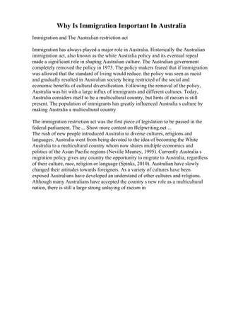 Why Is Immigration Important In Australia
Immigration and The Australian restriction act
Immigration has always played a major role in Australia. Historically the Australian
immigration act, also known as the white Australia policy and its eventual repeal
made a significant role in shaping Australian culture. The Australian government
completely removed the policy in 1973. The policy makers feared that if immigration
was allowed that the standard of living would reduce. the policy was seen as racist
and gradually resulted in Australian society being restricted of the social and
economic benefits of cultural diversification. Following the removal of the policy,
Australia was hit with a large influx of immigrants and different cultures. Today,
Australia considers itself to be a multicultural country, but hints of racism is still
present. The population of immigrants has greatly influenced Australia s culture by
making Australia a multicultural country
The immigration restriction act was the first piece of legislation to be passed in the
federal parliament. The ... Show more content on Helpwriting.net ...
The rush of new people introduced Australia to diverse cultures, religions and
languages. Australia went from being devoted to the idea of becoming the White
Australia to a multicultural country whom now shares multiple economics and
politics of the Asian Pacific regions (Neville Meaney, 1995). Currently Australia s
migration policy gives any country the opportunity to migrate to Australia, regardless
of their culture, race, religion or language (Spinks, 2010). Australian have slowly
changed their attitudes towards foreigners. As a variety of cultures have been
exposed Australians have developed an understand of other cultures and religions.
Although many Australians have accepted the country s new role as a multicultural
nation, there is still a large strong unlaying of racism in
 