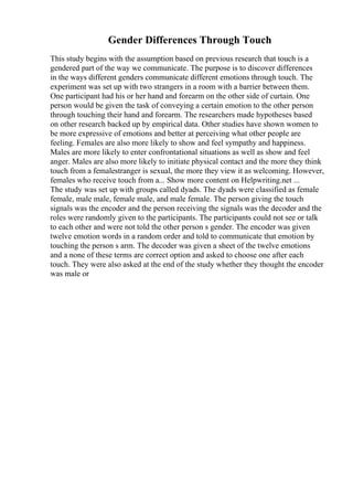 Gender Differences Through Touch
This study begins with the assumption based on previous research that touch is a
gendered part of the way we communicate. The purpose is to discover differences
in the ways different genders communicate different emotions through touch. The
experiment was set up with two strangers in a room with a barrier between them.
One participant had his or her hand and forearm on the other side of curtain. One
person would be given the task of conveying a certain emotion to the other person
through touching their hand and forearm. The researchers made hypotheses based
on other research backed up by empirical data. Other studies have shown women to
be more expressive of emotions and better at perceiving what other people are
feeling. Females are also more likely to show and feel sympathy and happiness.
Males are more likely to enter confrontational situations as well as show and feel
anger. Males are also more likely to initiate physical contact and the more they think
touch from a femalestranger is sexual, the more they view it as welcoming. However,
females who receive touch from a... Show more content on Helpwriting.net ...
The study was set up with groups called dyads. The dyads were classified as female
female, male male, female male, and male female. The person giving the touch
signals was the encoder and the person receiving the signals was the decoder and the
roles were randomly given to the participants. The participants could not see or talk
to each other and were not told the other person s gender. The encoder was given
twelve emotion words in a random order and told to communicate that emotion by
touching the person s arm. The decoder was given a sheet of the twelve emotions
and a none of these terms are correct option and asked to choose one after each
touch. They were also asked at the end of the study whether they thought the encoder
was male or
 