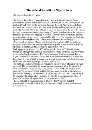 The Federal Republic of Nigeria Essay
The Federal Republic of Nigeria
The Federal Republic of Nigeria, known as Nigeria, is located on the African
continent and borders on the south the Gulf of Guinea, on the east Cameroon, on the
northeast Chad, Niger on the north, and Benin on the west. Nigeria is divided into
four sections: the north, south, east, and west. The Hausa kingom is located in the
north, the Yoruba in the south and the west, and Ibo in south and the east. The Hausa,
Ibo, and Yoruba are the major ethnic group of Nigeria, but also refer to the kingom s
name and the culture and language of the area. There are many similarities between
these kingdoms but also many recongnizable differences. For example, the Ibo s have
lighter skin than the Hausa and ... Show more content on Helpwriting.net ...
There was also a sizeable Muslim population in the South. In addition, traditional
religions, characterized by worship of primordial spirits, dead ancestors, and spirits
of places, is practiced, especially in rural areas (Metz, 1991)
With a population of more than 100 million people, there are 250 to 400 or more
recognized ethnic groups, many of which are divided into subgroups of considerable
social and political importance. There are a huge number of languages spoken in
Nigeria, estimated at between 350 and 400. Most important are Hausa, Yoruba, and
Igbo. English is the official language used in government, large scale business, mass
media, and education beyond primary school (Metz, 1991).
The state and local governments are responsible for the primary education (six year
program). The responsibility for secondary education is shared by the federal and
state governments. There are also some private schools of Muslim and Christian
faith. In 1990 between 150,000 and 200,000 were enrolled in thirty five colleges,
universities, and higher technical schools (Metz, 1991, section 1 of 1). Approximity
61 percent of the female adult population is illiterate in Nigeria compared to 37.7
percent of the male adult population (Oduaran Okukpon, 1997).
The major health problems reported in 1991 to effect Nigerians included
cerebrospinal meningitis, yellow fever, Lassa fever, AIDS, malaria, guinea worm,
schistosomiasis,
 