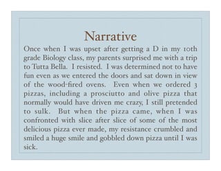 Narrative
Once when I was upset after getting a D in my 10th
grade Biology class, my parents surprised me with a trip
to Tutta Bella. I resisted. I was determined not to have
fun even as we entered the doors and sat down in view
of the wood-ﬁred ovens. Even when we ordered 3
pizzas, including a prosciutto and olive pizza that
normally would have driven me crazy, I still pretended
to sulk. But when the pizza came, when I was
confronted with slice after slice of some of the most
delicious pizza ever made, my resistance crumbled and
smiled a huge smile and gobbled down pizza until I was
sick.
 