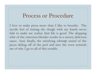Process or Procedure
I love to make pizza more than I like to breathe. The
tactile feel of mixing the dough with my hands never
fails to make me realize that life is good. The skipping
whir of the emersion blender results in a savory, delicious
sauce. And, ﬁnally, the satisfying schrump sound of the
pizza sliding oﬀ of the peel and into the oven reminds
me of why I go to all of this trouble.
 