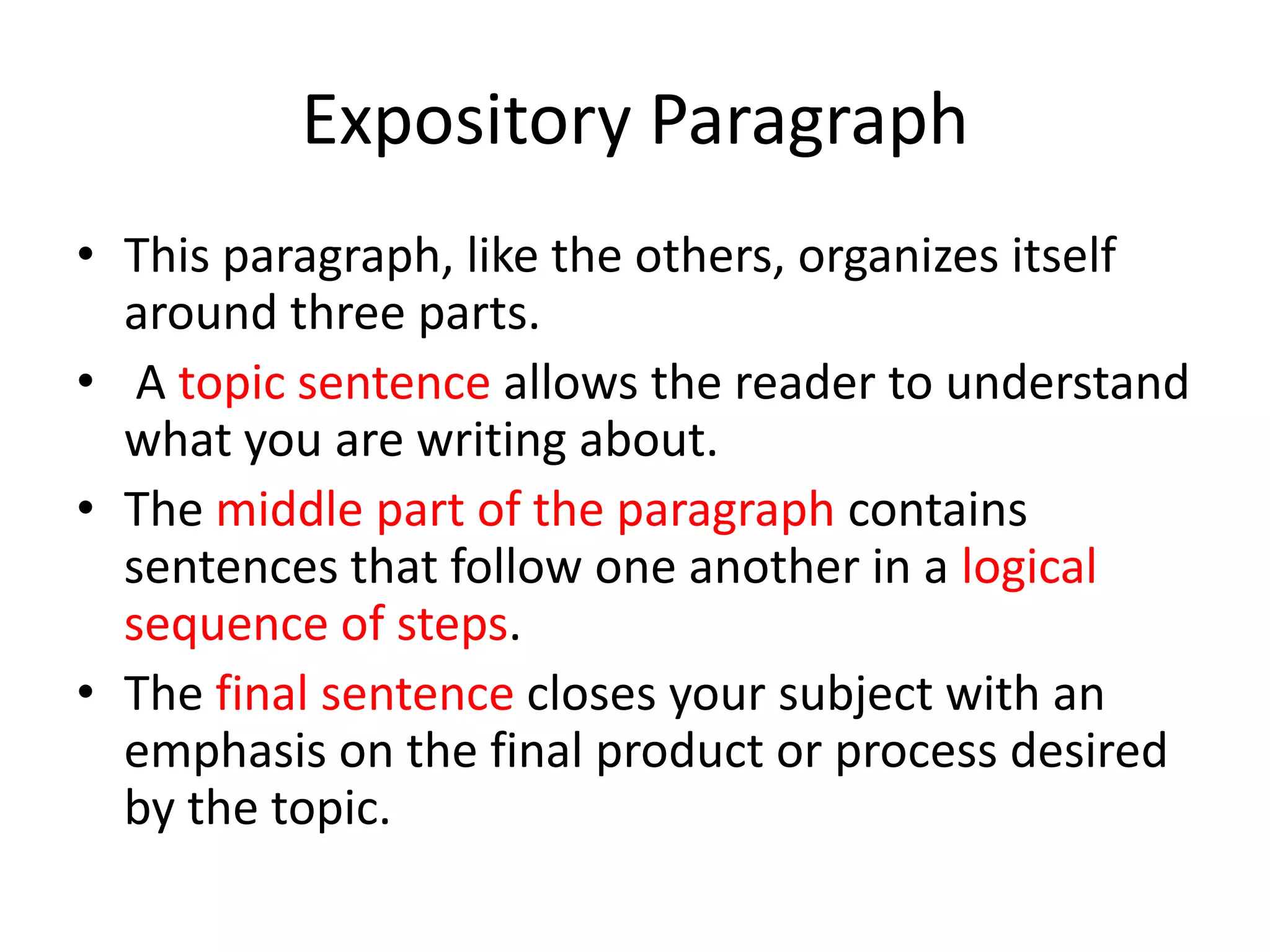 Expository Paragraph
• This paragraph, like the others, organizes itself
  around three parts.
• A topic sentence allows the reader to understand
  what you are writing about.
• The middle part of the paragraph contains
  sentences that follow one another in a logical
  sequence of steps.
• The final sentence closes your subject with an
  emphasis on the final product or process desired
  by the topic.
 