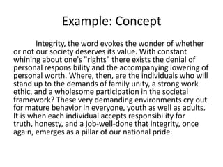 Example: Concept
        Integrity, the word evokes the wonder of whether
or not our society deserves its value. With constant
whining about one's "rights" there exists the denial of
personal responsibility and the accompanying lowering of
personal worth. Where, then, are the individuals who will
stand up to the demands of family unity, a strong work
ethic, and a wholesome participation in the societal
framework? These very demanding environments cry out
for mature behavior in everyone, youth as well as adults.
It is when each individual accepts responsibility for
truth, honesty, and a job-well-done that integrity, once
again, emerges as a pillar of our national pride.
 
