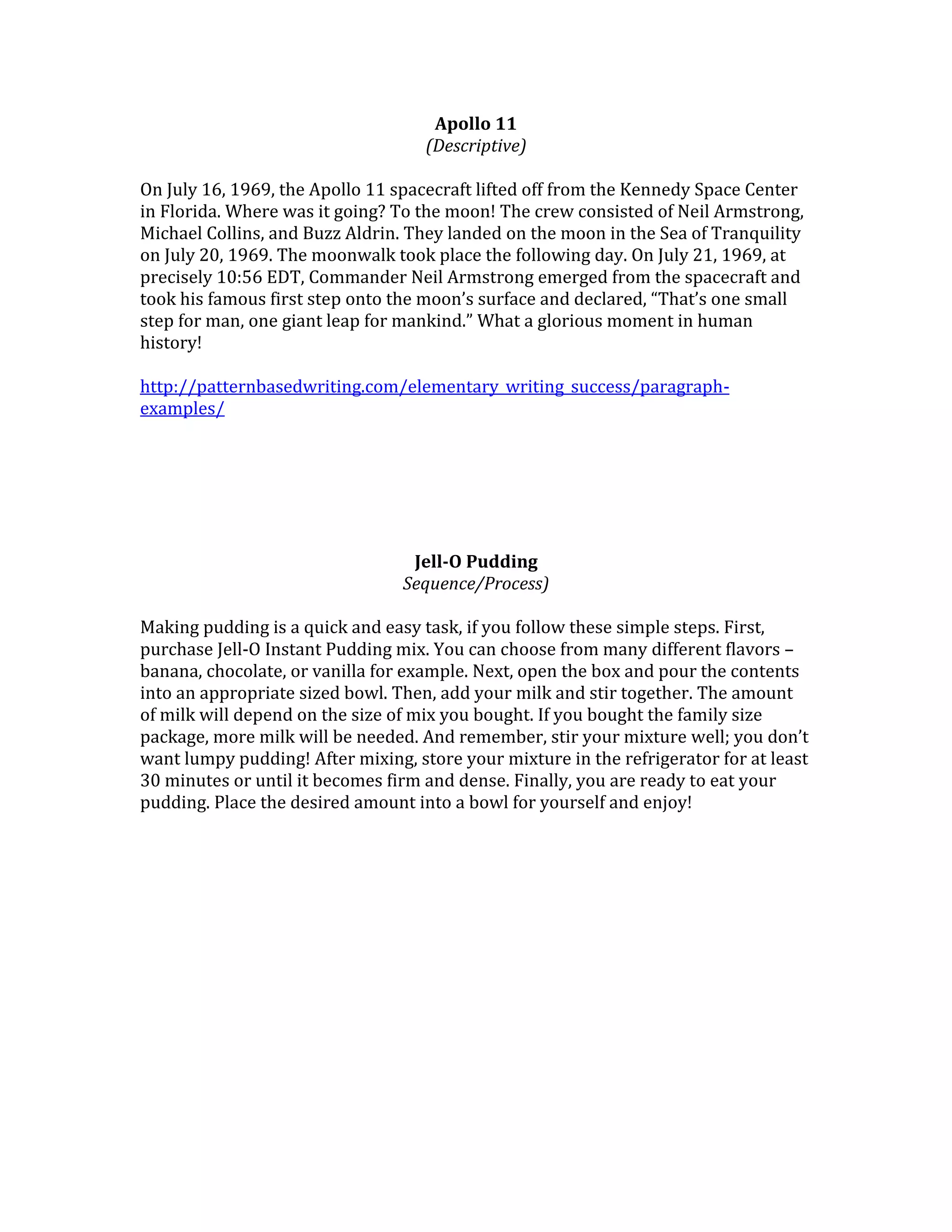 Apollo 11
(Descriptive)
On July 16, 1969, the Apollo 11 spacecraft lifted off from the Kennedy Space Center
in Florida. Where was it going? To the moon! The crew consisted of Neil Armstrong,
Michael Collins, and Buzz Aldrin. They landed on the moon in the Sea of Tranquility
on July 20, 1969. The moonwalk took place the following day. On July 21, 1969, at
precisely 10:56 EDT, Commander Neil Armstrong emerged from the spacecraft and
took his famous first step onto the moon’s surface and declared, “That’s one small
step for man, one giant leap for mankind.” What a glorious moment in human
history!
http://patternbasedwriting.com/elementary_writing_success/paragraphexamples/

Jell-O Pudding
Sequence/Process)
Making pudding is a quick and easy task, if you follow these simple steps. First,
purchase Jell-O Instant Pudding mix. You can choose from many different flavors –
banana, chocolate, or vanilla for example. Next, open the box and pour the contents
into an appropriate sized bowl. Then, add your milk and stir together. The amount
of milk will depend on the size of mix you bought. If you bought the family size
package, more milk will be needed. And remember, stir your mixture well; you don’t
want lumpy pudding! After mixing, store your mixture in the refrigerator for at least
30 minutes or until it becomes firm and dense. Finally, you are ready to eat your
pudding. Place the desired amount into a bowl for yourself and enjoy!

 