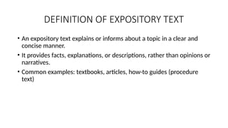 DEFINITION OF EXPOSITORY TEXT
• An expository text explains or informs about a topic in a clear and
concise manner.
• It provides facts, explanations, or descriptions, rather than opinions or
narratives.
• Common examples: textbooks, articles, how-to guides (procedure
text)
 