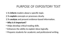 PURPOSE OF EXPOSITORY TEXT
1.To inform readers about a specific topic.
2.To explain concepts or processes clearly.
3.To analyze and present evidence-based information.
• Why is it Important?
• Helps develop critical reading skills.
• Enhances the ability to explain ideas logically.
• Prepares students for academic and professional writing.
 