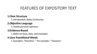 FEATURES OF EXPOSITORY TEXT
1.Clear Structure
1. Introduction, Body, Conclusion.
2.Objective Language
1. Avoids personal opinions.
3.Evidence-Based
1. Relies on facts, data, and examples.
4.Uses Transitional Words
1. Examples: "therefore," "for example," "however."
 